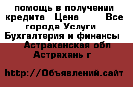 помощь в получении кредита › Цена ­ 10 - Все города Услуги » Бухгалтерия и финансы   . Астраханская обл.,Астрахань г.